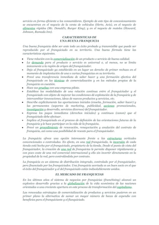 servicio en forma eficiente a los consumidores. Ejemplo de este tipo de concesionamiento
se encuentran en el negocio de la venta de vehículos (Hertz, Avis), en el negocio de
alimentos rápidos (Mc. Donald's, Burger King), y en el negocio de moteles (Howard,
Johnson, Ramada Inn).
                               CARACTERISTICAS DE
                              UNA BUENA FRANQUICIA
Una buena franquicia debe ser ante todo un éxito probado y transmisible que puede ser
reproducido por el franquiciado en su territorio. Una buena fórmula tiene las
características siguientes.
•   Tiene relación con la comercialización de un producto o servicio de buena calidad.
•   La demanda para el producto o servicio es universal o, al menos, no se limita
    únicamente a la región de origen del franquiciador.
•   Deja al franquiciado ya establecido en un lugar un derecho de primer rechazo en el
    momento de implantación de una o varias franquicias en su territorio.
•   Prevé una transferencia inmediata de saber hacer y una formación efectiva del
    franquiciado en las técnicas de comercialización y en los métodos propios de la
    franquicia en cuestión.
•   Hace sus pruebas con una empresa piloto.
•   Establece las modalidades de una relación continua entre el franquiciador y el
    franquiciado con objeto de mejorar las condiciones dé explotación de la franquicia y de
    intercambiar innovaciones, ideas de nuevos productos y servicios, etc.
•   Describe explícitamente las aportaciones iniciales (enseña, formación, saber hacer) y
    las permanentes (soportes de marketing, publicidad, acciones promocionales,
    investigación y desarrollo, servicios diversos) del franquiciador.
•   Expresa los pagos inmediatos (derechos iniciales) y continuos (canon) que el
    franquiciado debe efectuar.
•   Implica al franquiciado en el proceso de definición de las orientaciones futuras de la
    franquicia y le hace participar en la vida de la franquicia.
•   Prevé un procedimiento de renovación, renegociación y anulación del contrato de
    franquicia, así como una posibilidad de rescate para el franquiciador.

La franquicia ofrece una opción interesante frente a las estructuras verticales
convencionales o controladas. En efecto, en una red franquiciada, la inversión de cada
tienda está hecha por el franquiciado, propietario de la tienda. Desde el punto de vista del
franquiciador, la creación de una red de franquicias le permite disponer rápidamente y
con poco coste de una red comercial internacional y ello sin invertir directamente en la
propiedad de la red, pero controlándola por contrato.
La franquicia es un sistema de distribución integrado, controlado por el franquiciador,
pero financiado por los franquiciados. Una franquicia acertada es un buen socio en el que
el éxito del franquiciador y el del franquiciado están indisolublemente unidos.
                          EL MERCADO DE FRANQUICIAS
En los últimos años el sistema de negocios por franquicias (franchising) alcanzó un
explosivo desarrollo gracias a la globalización de la vida económica de las naciones
orientadas a una creciente apertura en este proceso de transformación del capitalismo.
Las renovadas estrategias de comercialización de productos y servicios pusieron en un
primer plano la alternativa de sumar un mayor número de bocas de expendio con
beneficios para el franquiciante y el fianquiciado.
 
