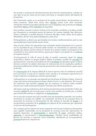 De acuerdo a estimaciones del departamento de Comercio estadounidense, a finales de
este siglo un 50 por ciento de las ventas minoristas se manejará dentro del sistema de
franquicias.
Este interesante campo no es exclusivo de los países desarrollados, las franquicias no
tienen fronteras. Desde hace varios años América Latina como otros mercados
emergentes transita sus propias experiencias con un despliegue más generoso en el Brasil,
siguiéndolo México, Chile, Colombia y la Argentina.
Pero también comenzó a notarse incluso en los mercados socialistas y no faltan locales
por franquicias en recónditos puntos del planeta. En muchas ciudades bajo diferentes
climas y latitudes es posible degustar la famosa Big Mac, rentar vídeos de la cadena
Blockbuster, dormir en la cadena Holiday Inn, entre otros.
El franquiciante y ofrecer una oportunidad, con muchos condicionamientos, pero es una
oportunidad para quien decide asumir el reto.
Hay un gran número de empresarios que contempla otorgar franquicias de su negocio,
con la seguridad de que al hacerlo puede resolver sus necesidades de expansión, para
aquellos que alguna vez han soñado ser dueños de su propio negocio, la franquicia se ha
constituido en una opción interesante y segura para lograr su propósito en un ambiente
de negocios incierto.
Al franquiciante le cabe la tarea de fijar el nombre comercial, elegir los colores
corporativos, diseñar su imagen pública, definir el producto, escribir los manuales de
funcionamiento, concretar la transferencia de la tecnología involucrada a quien recibe la
licencia, controlar la calidad, determinar la indumentaria de los empleados, establecer
las pautas publicitarias, brindar asesoría permanente y dar entrenamiento a quien opera
la licencia.
La comunicación de la imagen global de la marca aparece como el condimento esencial
para garantizar el éxito de los negocios. Esto, aunado a la estrategia empresarial y el
target conforman el trípode que sustenta esta actividad.
Latinoamérica es un mercado muy buscado por las firmas de Estados Unidos, el país de
origen del sistema de franquicias y el lugar donde el sector es más dinámico. Pero una de
las tendencias más recientes muestra que las empresas en América latina también
intentan, por medio de franquicias ganar mercados más allá de sus fronteras.
Del mismo modo que el fenómeno de la internacionalización partió de Estados Unidos, los
recientes análisis de este mercado sacan a la luz otros cambios en el rubro que, a medida
que el desarrollo continúe, se reflejarían en Latinoamérica.
No es raro que un sector tan ágil y versátil como las franquicias responda a los cambios
económicos y sociales con rapidez. La orientación creciente de la economía hacia la
generación de servicios, la incorporación de más mujeres al mercado de trabajo o el
envejecimiento progresivo de la población son algunas de las tendencias que repercuten
en el sector de las franquicias.
Así, se espera que los negocios de mayor expansión entre los que trabajan por franquicias
sean aquellos relacionados con la prestación de servicios, como las reparaciones, la
limpieza hogareñas, el mantenimiento y reparación de autos, asistencia médica,
educación y entrenamiento o telecomunicaciones. También tienen posibilidades de
florecer los servicios a empresas, como contaduría, distribución de correspondencia,
personal temporario, impresiones.
 