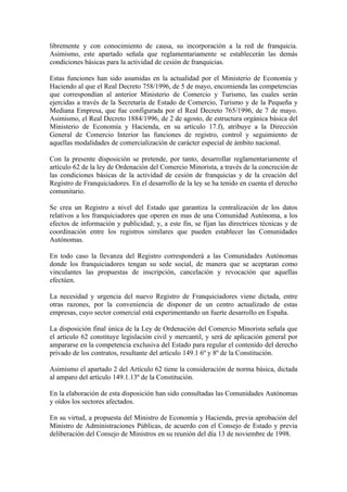libremente y con conocimiento de causa, su incorporación a la red de franquicia.
Asimismo, este apartado señala que reglamentariamente se establecerán las demás
condiciones básicas para la actividad de cesión de franquicias.

Estas funciones han sido asumidas en la actualidad por el Ministerio de Economía y
Haciendo al que el Real Decreto 758/1996, de 5 de mayo, encomienda las competencias
que correspondían al anterior Ministerio de Comercio y Turismo, las cuales serán
ejercidas a través de la Secretaría de Estado de Comercio, Turismo y de la Pequeña y
Mediana Empresa, que fue configurada por el Real Decreto 765/1996, de 7 de mayo.
Asimismo, el Real Decreto 1884/1996, de 2 de agosto, de estructura orgánica básica del
Ministerio de Economía y Hacienda, en su artículo 17.f), atribuye a la Dirección
General de Comercio Interior las funciones de registro, control y seguimiento de
aquellas modalidades de comercialización de carácter especial de ámbito nacional.

Con la presente disposición se pretende, por tanto, desarrollar reglamentariamente el
artículo 62 de la ley de Ordenación del Comercio Minorista, a través de la concreción de
las condiciones básicas de la actividad de cesión de franquicias y de la creación del
Registro de Franquiciadores. En el desarrollo de la ley se ha tenido en cuenta el derecho
comunitario.

Se crea un Registro a nivel del Estado que garantiza la centralización de los datos
relativos a los franquiciadores que operen en mas de una Comunidad Autónoma, a los
efectos de información y publicidad; y, a este fin, se fijan las directrices técnicas y de
coordinación entre los registros similares que pueden establecer las Comunidades
Autónomas.

En todo caso la llevanza del Registro corresponderá a las Comunidades Autónomas
donde los franquiciadores tengan su sede social, de manera que se aceptaran como
vinculantes las propuestas de inscripción, cancelación y revocación que aquellas
efectúen.

La necesidad y urgencia del nuevo Registro de Franquiciadores viene dictada, entre
otras razones, por la conveniencia de disponer de un centro actualizado de estas
empresas, cuyo sector comercial está experimentando un fuerte desarrollo en España.

La disposición final única de la Ley de Ordenación del Comercio Minorista señala que
el artículo 62 constituye legislación civil y mercantil, y será de aplicación general por
ampararse en la competencia exclusiva del Estado para regular el contenido del derecho
privado de los contratos, resultante del artículo 149.1 6º y 8º de la Constitución.

Asimismo el apartado 2 del Artículo 62 tiene la consideración de norma básica, dictada
al amparo del artículo 149.1.13º de la Constitución.

En la elaboración de esta disposición han sido consultadas las Comunidades Autónomas
y oídos los sectores afectados.

En su virtud, a propuesta del Ministro de Economía y Hacienda, previa aprobación del
Ministro de Administraciones Públicas, de acuerdo con el Consejo de Estado y previa
deliberación del Consejo de Ministros en su reunión del día 13 de noviembre de 1998.
 