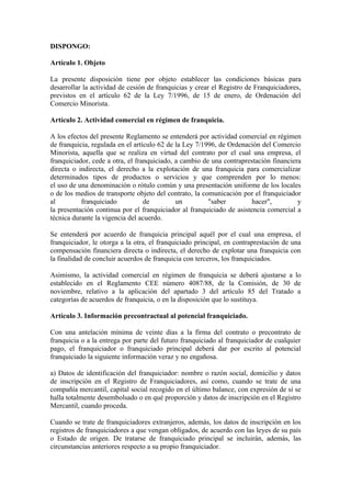 DISPONGO:

Artículo 1. Objeto

La presente disposición tiene por objeto establecer las condiciones básicas para
desarrollar la actividad de cesión de franquicias y crear el Registro de Franquiciadores,
previstos en el artículo 62 de la Ley 7/1996, de 15 de enero, de Ordenación del
Comercio Minorista.

Artículo 2. Actividad comercial en régimen de franquicia.

A los efectos del presente Reglamento se entenderá por actividad comercial en régimen
de franquicia, regulada en el artículo 62 de la Ley 7/1996, de Ordenación del Comercio
Minorista, aquella que se realiza en virtud del contrato por el cual una empresa, el
franquiciador, cede a otra, el franquiciado, a cambio de una contraprestación financiera
directa o indirecta, el derecho a la explotación de una franquicia para comercializar
determinados tipos de productos o servicios y que comprenden por lo menos:
el uso de una denominación o rótulo común y una presentación uniforme de los locales
o de los medios de transporte objeto del contrato, la comunicación por el franquiciador
al         franquiciado           de         un         "saber         hacer",         y
la presentación continua por el franquiciador al franquiciado de asistencia comercial a
técnica durante la vigencia del acuerdo.

Se entenderá por acuerdo de franquicia principal aquél por el cual una empresa, el
franquiciador, le otorga a la otra, el franquiciado principal, en contraprestación de una
compensación financiera directa o indirecta, el derecho de explotar una franquicia con
la finalidad de concluir acuerdos de franquicia con terceros, los franquiciados.

Asimismo, la actividad comercial en régimen de franquicia se deberá ajustarse a lo
establecido en el Reglamento CEE número 4087/88, de la Comisión, de 30 de
noviembre, relativo a la aplicación del apartado 3 del artículo 85 del Tratado a
categorías de acuerdos de franquicia, o en la disposición que lo sustituya.

Artículo 3. Información precontractual al potencial franquiciado.

Con una antelación mínima de veinte días a la firma del contrato o precontrato de
franquicia o a la entrega por parte del futuro franquiciado al franquiciador de cualquier
pago, el franquiciador o franquiciado principal deberá dar por escrito al potencial
franquiciado la siguiente información veraz y no engañosa.

a) Datos de identificación del franquiciador: nombre o razón social, domicilio y datos
de inscripción en el Registro de Franquiciadores, así como, cuando se trate de una
compañía mercantil, capital social recogido en el último balance, con expresión de si se
halla totalmente desembolsado o en qué proporción y datos de inscripción en el Registro
Mercantil, cuando proceda.

Cuando se trate de franquiciadores extranjeros, además, los datos de inscripción en los
registros de franquiciadores a que vengan obligados, de acuerdo con las leyes de su país
o Estado de origen. De tratarse de franquiciado principal se incluirán, además, las
circunstancias anteriores respecto a su propio franquiciador.
 