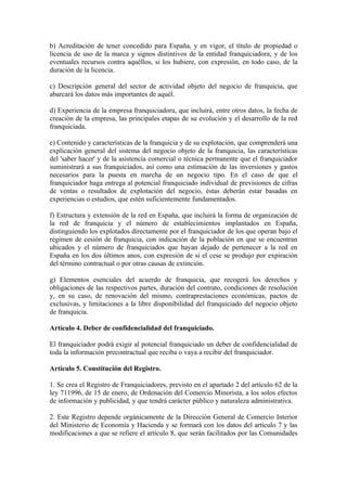 b) Acreditación de tener concedido para España, y en vigor, el título de propiedad o
licencia de uso de la marca y signos distintivos de la entidad franquiciadora; y de los
eventuales recursos contra aquéllos, si los hubiere, con expresión, en todo caso, de la
duración de la licencia.

c) Descripción general del sector de actividad objeto del negocio de franquicia, que
abarcará los datos más importantes de aquél.

d) Experiencia de la empresa franquiciadora, que incluirá, entre otros datos, la fecha de
creación de la empresa, las principales etapas de su evolución y el desarrollo de la red
franquiciada.

e) Contenido y características de la franquicia y de su explotación, que comprenderá una
explicación general del sistema del negocio objeto de la franquicia, las características
del 'saber hacer' y de la asistencia comercial o técnica permanente que el franquiciador
suministrará a sus franquiciados, así como una estimación de las inversiones y gastos
necesarios para la puesta en marcha de un negocio tipo. En el caso de que el
franquiciador haga entrega al potencial franquiciado individual de previsiones de cifras
de ventas o resultados de explotación del negocio, éstas deberán estar basadas en
experiencias o estudios, que estén suficientemente fundamentados.

f) Estructura y extensión de la red en España, que incluirá la forma de organización de
la red de franquicia y el número de establecimientos implantados en España,
distinguiendo los explotados directamente por el franquiciador de los que operan bajo el
régimen de cesión de franquicia, con indicación de la población en que se encuentran
ubicados y el número de franquiciados que hayan dejado de pertenecer a la red en
España en los dos últimos anos, con expresión de si el cese se produjo por expiración
del término contractual o por otras causas de extinción.

g) Elementos esenciales del acuerdo de franquicia, que recogerá los derechos y
obligaciones de las respectivos partes, duración del contrato, condiciones de resolución
y, en su caso, de renovación del mismo, contraprestaciones económicas, pactos de
exclusivas, y limitaciones a la libre disponibilidad del franquiciado del negocio objeto
de franquicia.

Artículo 4. Deber de confidencialidad del franquiciado.

El franquiciador podrá exigir al potencial franquiciado un deber de confidencialidad de
toda la información precontractual que reciba o vaya a recibir del franquiciador.

Artículo 5. Constitución del Registro.

1. Se crea el Registro de Franquiciadores, previsto en el apartado 2 del artículo 62 de la
ley 711996, de 15 de enero, de Ordenación del Comercio Minorista, a los solos efectos
de información y publicidad, y que tendrá carácter público y naturaleza administrativa.

2. Este Registro depende orgánicamente de la Dirección General de Comercio Interior
del Ministerio de Economía y Hacienda y se formará con los datos del artículo 7 y las
modificaciones a que se refiere el artículo 8, que serán facilitados por las Comunidades
 