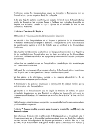 Autónomas donde los franquiciadores tengan su domicilio o directamente por los
franquiciadores que no tengan su domicilio en España.

3. En este Registro deberán inscribirse, con carácter previo al inicio de la actividad de
cesión de franquicia, las personas físicas o Jurídicas que pretendan desarrollar en
España esta actividad, cuando se vaya a ejercer en el territorio de más de una
Comunidad Autónoma.

Artículo 6. Funciones del Registro.

El Registro de Franquiciadores tendrá las siguientes funciones:

a) Inscribir a los franquiciadores en el Registro a propuesta de las Comunidades
Autónomas donde aquellos tengan su domicilio. Se asignará una clave individualizada
de identificación registral a nivel del Estado, que se notificará a las Comunidades
Autónomas

b) Actualizar periódicamente la relación de los franquiciadores inscritos en el Registro y
de los establecimientos franquiciados, con los datos aportados por las Comunidades
Autónomas y elaborar estadísticas por agregación y tratamiento de los datos que figuran
en sus bases.

c) Inscribir las cancelaciones de los franquiciadores cuando hayan sido acordadas por
las Comunidades Autónomas.

d) Expedir las oportunas certificaciones acreditativas de los franquiciadores inscritos en
este Registro y de la correspondiente clave de identificación registral.

e) Dar acceso a la información registral a los órganos administrativos de las
Comunidades Autónomas que lo soliciten.

f) Suministrar a las personas interesadas la información de carácter público que se
solicite relativa a los franquiciadores.

g) Inscribir a los franquiciadores que no tengan su domicilio en España, los cuales
presentarán directamente en este Registro su solicitud de inscripción, así como las
posteriores modificaciones de los datos a que se refiere los artículos 7 y 8 de este Real
Decreto.

h) Cualesquiera otras funciones compatibles con su actividad que le sean encomendadas
por la autoridad competente.

Artículo 7. Documentación necesaria para obtener la inscripción en el Registro de
Franquiciadores

Las solicitudes de inscripción en el Registro de Franquiciadores se presentarán ante el
órgano competente de la Comunidad Autónoma donde tenga su domicilio, pudiendo
hacerse a través de cualquiera de los lugares que enumera el artículo 38.4 de la Ley
30/1992, de 26 de noviembre, de Régimen Jurídico de las Administraciones Públicas y
 