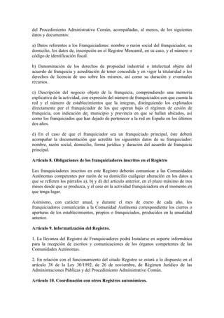 del Procedimiento Administrativo Común, acompañadas, al menos, de los siguientes
datos y documentos:

a) Datos referentes a los Franquiciadores: nombre o razón social del franquiciador, su
domicilio, los datos de, inscripción en el Registro Mercantil, en su caso, y el número o
código de identificación fiscal.

b) Denominación de los derechos de propiedad industrial o intelectual objeto del
acuerdo de franquicia y acreditación de tener concedida y en vigor la titularidad o los
derechos de licencia de uso sobre los mismos, así como su duración y eventuales
recursos.

c) Descripción del negocio objeto de la franquicia, comprendiendo una memoria
explicativa de la actividad, con expresión del número de franquiciados con que cuenta la
red y el número de establecimientos que la integran, distinguiendo los explotados
directamente por el franquiciador de los que operan bajo el régimen de cesión de
franquicia, con indicación de¡ municipio y provincia en que se hallan ubicados, así
como los franquiciados que han dejado de pertenecer a la red en España en los últimos
dos años.

d) En el caso de que el franquiciador sea un franquiciado principal, éste deberá
acompañar la documentación que acredite los siguientes datos de su franquiciador:
nombre, razón social, domicilio, forma jurídica y duración del acuerdo de franquicia
principal.

Articulo 8. Obligaciones de los franquiciadores inscritos en el Registro

Los franquiciadores inscritos en este Registro deberán comunicar a las Comunidades
Autónomas competentes por razón de su domicilio cualquier alteración en los datos a
que se refieren los párrafos a), b) y d) del artículo anterior, en el plazo máximo de tres
meses desde que se produzca, y el cese en la actividad franquiciadora en el momento en
que tenga lugar.

Asimismo, con carácter anual, y durante el mes de enero de cada año, los
franquiciadores comunicarán a la Comunidad Autónoma correspondiente los cierres o
aperturas de los establecimientos, propios o franquiciados, producidos en la anualidad
anterior.

Artículo 9. lnformatización del Registro.

1. La llevanza del Registro de Franquiciadores podrá Instalarse en soporte informática
para la recepción de escritos y comunicaciones de los órganos competentes de las
Comunidades Autónomas.

2. En relación con el funcionamiento del citado Registro se estará a lo dispuesto en el
artículo 38 de la Ley 30/1992, de 26 de noviembre, de Régimen Jurídico de las
Administraciones Públicas y del Procedimiento Administrativo Común.

Artículo 10. Coordinación con otros Registros autonómicos.
 