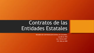 Contratos de las
Entidades Estatales
REGIMEN DE CONTRATACION ESTATAL EN COLOMBIA
Ley 80 de 1993
Ley 1150 de 2007
D.R. 066 de 2008
 