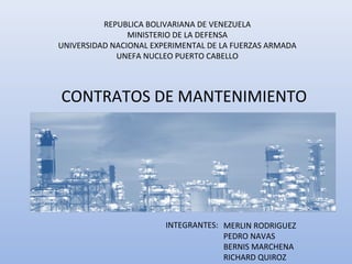 REPUBLICA BOLIVARIANA DE VENEZUELA
MINISTERIO DE LA DEFENSA
UNIVERSIDAD NACIONAL EXPERIMENTAL DE LA FUERZAS ARMADA
UNEFA NUCLEO PUERTO CABELLO
CONTRATOS DE MANTENIMIENTO
INTEGRANTES: MERLIN RODRIGUEZ
PEDRO NAVAS
BERNIS MARCHENA
RICHARD QUIROZ
 