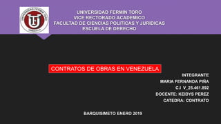 UNIVERSIDAD FERMIN TORO
VICE RECTORADO ACADEMICO
FACULTAD DE CIENCIAS POLITICAS Y JURIDICAS
ESCUELA DE DERECHO
INTEGRANTE
MARIA FERNANDA PIÑA
C.I V_25.461.892
DOCENTE: KEIDYS PEREZ
CATEDRA: CONTRATO
BARQUISIMETO ENERO 2019
CONTRATOS DE OBRAS EN VENEZUELA
 