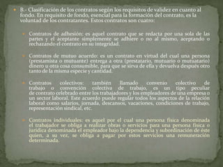 B.- Clasificación de los contratos según los requisitos de validez en cuanto al
fondo. En requisito de fondo, esencial para la formación del contrato, es la
voluntad de los contratantes. Estos contratos son cuatro:
 Contratos de adhesión: es aquel contrato que se redacta por una sola de las
partes y el aceptante simplemente se adhiere o no al mismo, aceptando o
rechazando el contrato en su integridad.
 Contratos de mutuo acuerdo: es un contrato en virtud del cual una persona
(prestamista o mutuante) entrega a otra (prestatario, mutuario o mutuatario)
dinero u otra cosa consumible, para que se sirva de ella y devuelva después otro
tanto de la misma especie y cantidad.
 Contratos colectivos: también llamado convenio colectivo de
trabajo o convención colectiva de trabajo, es un tipo peculiar
de contrato celebrado entre los trabajadores y los empleadores de una empresa o
un sector laboral. Este acuerdo puede regular todos los aspectos de la relación
laboral como salarios, jornada, descansos, vacaciones, condiciones de trabajo,
representación sindical, etc.
 Contratos individuales: es aquel por el cual una persona física denominada
el trabajador se obliga a realizar obras o servicios para una persona física o
jurídica denominada el empleador bajo la dependencia y subordinación de éste
quien, a su vez, se obliga a pagar por estos servicios una remuneración
determinada.
 