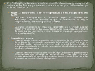  C .- Clasificación de los contratos según su contenido el contenido del contrato es el
conjunto de los derechos que nacen del contrato. A su vez para clasificarlos hay que
tomar en consideración:
 Según la reciprocidad o lo no-reciprocidad de las obligaciones que
nacen:
 Contratos sinalagmáticos o bilaterales: según el artículo 1102
del Código Civil, son aquellos en que los contratantes se obligan
recíprocamente, los unos respectos de los otros.
 Contratos unilaterales: Se encuentra enmarcados en el artículo 1103 del
código civil, aquellos en que una de las personas están obligadas, respectos
de otras sin que por partes e estas últimas se contraigan compromisos,
ejemplo la donación.
 Según el fin perseguido:
 Contratos a título gratuito: Son aquellos contratos en los cuales una persona dispone
de sus bienes sin contrapartida conforme la definición del Henri Capitant en su
Vocabulario Jurídico pagina 161, es el contrato en el cual una de las partes se obliga a
una prestación cualquiera sin estipular nada a cambio ejemplo donación entre vivos,
mandato gratuito y depósito.
 Contratos a título oneroso; el artículo 1106 del Código Civil establece que el contrato a
título oneroso es aquel que obliga a los contratantes a dar o hacer alguna cosa. Según
HENRI CAPITANT es un contrato en el cual cada una de las partes estipula de la otra
una prestación a cambio de la que ella le promete.
 