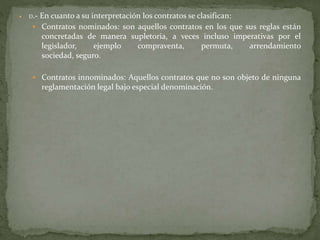  D.- En cuanto a su interpretación los contratos se clasifican:
 Contratos nominados: son aquellos contratos en los que sus reglas están
concretadas de manera supletoria, a veces incluso imperativas por el
legislador, ejemplo compraventa, permuta, arrendamiento
sociedad, seguro.
 Contratos innominados: Aquellos contratos que no son objeto de ninguna
reglamentación legal bajo especial denominación.
 