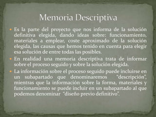  Es la parte del proyecto que nos informa de la solución
definitiva elegida, dando ideas sobre: funcionamiento,
materiales a emplear, coste aproximado de la solución
elegida, las causas que hemos tenido en cuenta para elegir
esa solución de entre todas las posibles.
 En realidad una memoria descriptiva trata de informar
sobre el proceso seguido y sobre la solución elegida.
 La información sobre el proceso seguido puede incluirse en
un subapartado que denominaremos “descripción”,
mientras que la información sobre la forma, materiales y
funcionamiento se puede incluir en un subapartado al que
podemos denominar “diseño previo definitivo”.
 