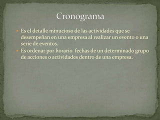  Es el detalle minucioso de las actividades que se
desempeñan en una empresa al realizar un evento o una
serie de eventos.
 Es ordenar por horario fechas de un determinado grupo
de acciones o actividades dentro de una empresa.
 