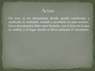 Un acta es un documento donde queda constatado y
unificado lo realizado, tratado y acordado en una reunión.
Estos documentos debe estar fechada, con la hora en la que
se realiza, y el lugar donde se llevó adelante el encuentro.
 
