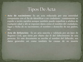  Acta de nacimiento: Es un acta redactada por una autoridad
competente con el fin de identificar a un ciudadano ; comúnmente se
expide a recién nacidos aunque también puede expedirse a adultos de
cualquier edad y ahí se exponen datos como el nombre del ciudadano,
lugar y fecha de su nacimiento; el nombre y domicilio de sus padres,
etc.
 Acta de defunción: Es un acta suscrita y validada por un Juez de
Registro Civil, que tiene por objeto dar fe del fallecimiento de una
persona. En este documento se escribe el nombre del fallecido, sus
datos generales así como también las causas de su muerte
 