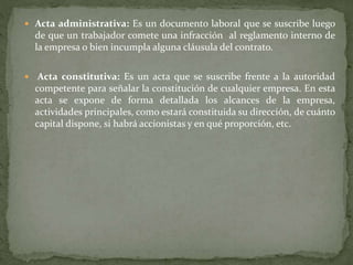  Acta administrativa: Es un documento laboral que se suscribe luego
de que un trabajador comete una infracción al reglamento interno de
la empresa o bien incumpla alguna cláusula del contrato.
 Acta constitutiva: Es un acta que se suscribe frente a la autoridad
competente para señalar la constitución de cualquier empresa. En esta
acta se expone de forma detallada los alcances de la empresa,
actividades principales, como estará constituida su dirección, de cuánto
capital dispone, si habrá accionistas y en qué proporción, etc.
 