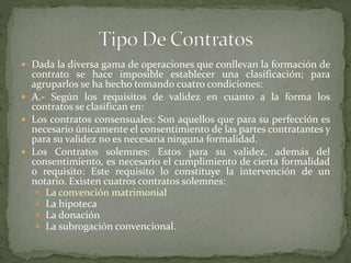  Dada la diversa gama de operaciones que conllevan la formación de
contrato se hace imposible establecer una clasificación; para
agruparlos se ha hecho tomando cuatro condiciones:
 A.- Según los requisitos de validez en cuanto a la forma los
contratos se clasifican en:
 Los contratos consensuales: Son aquellos que para su perfección es
necesario únicamente el consentimiento de las partes contratantes y
para su validez no es necesaria ninguna formalidad.
 Los Contratos solemnes: Estos para su validez, además del
consentimiento, es necesario el cumplimiento de cierta formalidad
o requisito: Este requisito lo constituye la intervención de un
notario. Existen cuatros contratos solemnes:
 La convención matrimonial
 La hipoteca
 La donación
 La subrogación convencional.
 