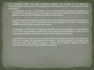  Los contratos reales: En estos contratos además del acuerdo de las partes es
necesario para su formación el requisito de la entrega de la cosa. Los contratos reales
son cuatro:
 El préstamo de uso o comodato: es un contrato por el cual una persona, el
prestador, le entrega a otra, el prestatario, para que se sirva de ella, ya sea a título
gratuito una cosa no fungible que deberá ser devuelta.
 El préstamo de consumo: es el contrato por el cual una persona, el mutuario se
obliga a devolver a otra, el mutante, una cosa semejante a la cosa consumible y
fungible que se le hay entrega para su uso.
 El depósito: Conforme el Vocabulario Jurídico de Henri Capitant, es un contrato
por el cual una persona recibe una cosa mueble perteneciente a otra, con el
cargo de guardarla y restituirla cuando el depositante la reclame.
 La prenda: Es el contrato por el cual el deudor entrega al acreedor la posesión de
una cosa mueble, en seguridad de la deuda y que da derecho al acreedor para
conservar esa cosa hasta el pago o, si este no se efectúa, hacerla vender y
cobrarse sobre el precio a los demás acreedores.
 