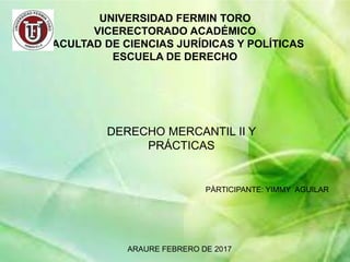 UNIVERSIDAD FERMIN TORO
VICERECTORADO ACADÉMICO
FACULTAD DE CIENCIAS JURÍDICAS Y POLÍTICAS
ESCUELA DE DERECHO
DERECHO MERCANTIL II Y
PRÁCTICAS
PÀRTICIPANTE: YIMMY AGUILAR
ARAURE FEBRERO DE 2017
 