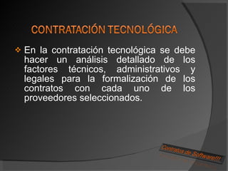 En la contratación tecnológica se debe hacer un análisis detallado de los factores técnicos, administrativos y legales para la formalización de los contratos con cada uno de los proveedores seleccionados. 