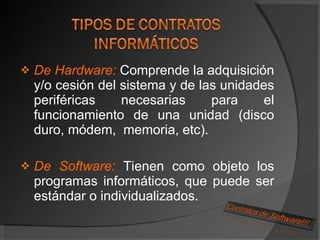 De Hardware:  Comprende la adquisición y/o cesión del sistema y de las unidades periféricas necesarias para el funcionamiento de una unidad (disco duro, módem,  memoria, etc). De Software:  Tienen como objeto los programas informáticos, que puede ser estándar o individualizados. 