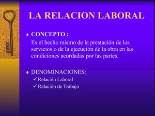 LA RELACION LABORAL CONCEPTO :   Es el hecho mismo de la prestación de los servicios o de la ejecución de la obra en las condiciones acordadas por las partes. DENOMINACIONES: Relación Laboral Relación de Trabajo 