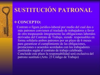 SUSTITUCIÓN PATRONAL CONCEPTO: Contrato o figura jurídico-laboral por medio del cual dos o más patronos convienen el traslado de trabajadores a favor de otro traspasando íntegramente las obligaciones laborales derivadas del Contrato de Trabajo, siendo  responsables en forma solidaria ambos patronos por un plazo de 6 meses para garantizar el cumplimiento de las obligaciones, prestaciones o acuerdos acordados con los trabajadores sustituidos según el contrato de trabajo celebrado. Concluido este plazo la responsabilidad será exclusiva del patrono sustituto (Arto. 23 Código de Trabajo)  