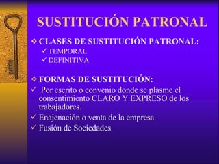 SUSTITUCIÓN PATRONAL CLASES DE SUSTITUCIÓN PATRONAL: TEMPORAL DEFINITIVA FORMAS DE SUSTITUCIÓN: Por escrito o convenio donde se plasme el consentimiento CLARO Y EXPRESO de los trabajadores. Enajenación o venta de la empresa. Fusión de Sociedades 