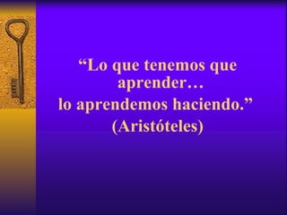 “ Lo que tenemos que aprender…  lo aprendemos haciendo.”  (Aristóteles) 