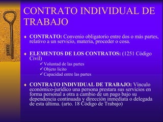 CONTRATO INDIVIDUAL DE TRABAJO CONTRATO:   Convenio obligatorio entre dos o más partes, relativo a un servicio, materia, proceder o cosa. ELEMENTOS DE LOS CONTRATOS:  (1251 Código Civil)  Voluntad de las partes Objeto licito Capacidad entre las partes CONTRATO INDIVIDUAL DE TRABAJO:  Vínculo económico-jurídico una persona prestara sus servicios en forma personal a otra a cambio de un pago bajo su dependencia continuada y dirección inmediata o delegada de esta última. (arto. 18 Código de Trabajo) 