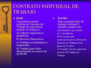 CONTRATO INDIVIDUAL DE TRABAJO Oral:   Únicamente podrá celebrarse Contrato de Trabajo de esta forma cuando se refiera a: a) Labores Agrícolas o ganaderas. b) Servicio Doméstico. c) Trabajos accidentales o temporales. d) Trabajo para obra determinada no mayor de Q100.00 Escrito :  Para cualquier tipo de trabajos siempre y cuando cumpla con: a) Extenderse por escrito en 3 ejemplares. b) Se remita para autorización por la Dirección  General de Trabajo en un  plazo de 15 días. c) Cumplir con los requisitos  articulo 29 Código de  Trabajo. 