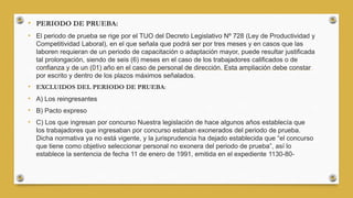• PERIODO DE PRUEBA:
• El periodo de prueba se rige por el TUO del Decreto Legislativo Nº 728 (Ley de Productividad y
Competitividad Laboral), en el que señala que podrá ser por tres meses y en casos que las
laboren requieran de un periodo de capacitación o adaptación mayor, puede resultar justificada
tal prolongación, siendo de seis (6) meses en el caso de los trabajadores calificados o de
confianza y de un (01) año en el caso de personal de dirección. Esta ampliación debe constar
por escrito y dentro de los plazos máximos señalados.
• EXCLUIDOS DEL PERIODO DE PRUEBA:
• A) Los reingresantes
• B) Pacto expreso
• C) Los que ingresan por concurso Nuestra legislación de hace algunos años establecía que
los trabajadores que ingresaban por concurso estaban exonerados del periodo de prueba.
Dicha normativa ya no está vigente, y la jurisprudencia ha dejado establecida que “el concurso
que tiene como objetivo seleccionar personal no exonera del periodo de prueba”, así lo
establece la sentencia de fecha 11 de enero de 1991, emitida en el expediente 1130-80-
 