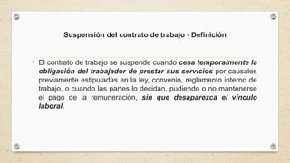 Suspensión del contrato de trabajo - Definición
• El contrato de trabajo se suspende cuando cesa temporalmente la
obligación del trabajador de prestar sus servicios por causales
previamente estipuladas en la ley, convenio, reglamento interno de
trabajo, o cuando las partes lo decidan, pudiendo o no mantenerse
el pago de la remuneración, sin que desaparezca el vínculo
laboral.
 