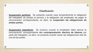 Clasificación
• Suspensión perfecta: Se presenta cuando cesa temporalmente la obligación
del trabajador de prestar el servicio y la obligación del empleador de pagar la
remuneración correspondiente, es decir, se suspenden las obligaciones de
ambas partes.
• Suspensión imperfecta: Se produce cuando el empleador debe abonar la
remuneración correspondiente sin contraprestación efectiva de labores por
parte del trabajador, es decir, se presenta cuando cesan las obligaciones sólo de
una de las partes.
 