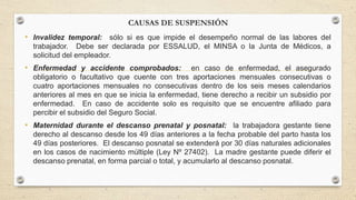 CAUSAS DE SUSPENSIÓN
• Invalidez temporal: sólo si es que impide el desempeño normal de las labores del
trabajador. Debe ser declarada por ESSALUD, el MINSA o la Junta de Médicos, a
solicitud del empleador.
• Enfermedad y accidente comprobados: en caso de enfermedad, el asegurado
obligatorio o facultativo que cuente con tres aportaciones mensuales consecutivas o
cuatro aportaciones mensuales no consecutivas dentro de los seis meses calendarios
anteriores al mes en que se inicia la enfermedad, tiene derecho a recibir un subsidio por
enfermedad. En caso de accidente solo es requisito que se encuentre afiliado para
percibir el subsidio del Seguro Social.
• Maternidad durante el descanso prenatal y posnatal: la trabajadora gestante tiene
derecho al descanso desde los 49 días anteriores a la fecha probable del parto hasta los
49 días posteriores. El descanso posnatal se extenderá por 30 días naturales adicionales
en los casos de nacimiento múltiple (Ley Nº 27402). La madre gestante puede diferir el
descanso prenatal, en forma parcial o total, y acumularlo al descanso posnatal.
 