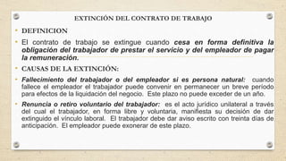 EXTINCIÓN DEL CONTRATO DE TRABAJO
• DEFINICION
• El contrato de trabajo se extingue cuando cesa en forma definitiva la
obligación del trabajador de prestar el servicio y del empleador de pagar
la remuneración.
• CAUSAS DE LA EXTINCIÓN:
• Fallecimiento del trabajador o del empleador si es persona natural: cuando
fallece el empleador el trabajador puede convenir en permanecer un breve período
para efectos de la liquidación del negocio. Este plazo no puede exceder de un año.
• Renuncia o retiro voluntario del trabajador: es el acto jurídico unilateral a través
del cual el trabajador, en forma libre y voluntaria, manifiesta su decisión de dar
extinguido el vínculo laboral. El trabajador debe dar aviso escrito con treinta días de
anticipación. El empleador puede exonerar de este plazo.
 