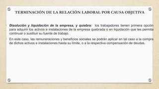 TERMINACIÓN DE LA RELACIÓN LABORAL POR CAUSA OBJETIVA
• Disolución y liquidación de la empresa, y quiebra: los trabajadores tienen primera opción
para adquirir los activos e instalaciones de la empresa quebrada o en liquidación que les permita
continuar o sustituir su fuente de trabajo.
• En este caso, las remuneraciones y beneficios sociales se podrán aplicar en tal caso a la compra
de dichos activos e instalaciones hasta su límite, o a la respectiva compensación de deudas.
 