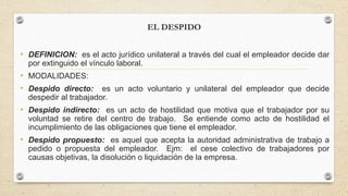 EL DESPIDO
• DEFINICION: es el acto jurídico unilateral a través del cual el empleador decide dar
por extinguido el vínculo laboral.
• MODALIDADES:
• Despido directo: es un acto voluntario y unilateral del empleador que decide
despedir al trabajador.
• Despido indirecto: es un acto de hostilidad que motiva que el trabajador por su
voluntad se retire del centro de trabajo. Se entiende como acto de hostilidad el
incumplimiento de las obligaciones que tiene el empleador.
• Despido propuesto: es aquel que acepta la autoridad administrativa de trabajo a
pedido o propuesta del empleador. Ejm: el cese colectivo de trabajadores por
causas objetivas, la disolución o liquidación de la empresa.
 