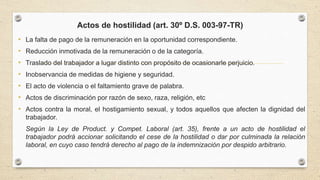 Actos de hostilidad (art. 30º D.S. 003-97-TR)
• La falta de pago de la remuneración en la oportunidad correspondiente.
• Reducción inmotivada de la remuneración o de la categoría.
• Traslado del trabajador a lugar distinto con propósito de ocasionarle perjuicio.
• Inobservancia de medidas de higiene y seguridad.
• El acto de violencia o el faltamiento grave de palabra.
• Actos de discriminación por razón de sexo, raza, religión, etc
• Actos contra la moral, el hostigamiento sexual, y todos aquellos que afecten la dignidad del
trabajador.
Según la Ley de Product. y Compet. Laboral (art. 35), frente a un acto de hostilidad el
trabajador podrá accionar solicitando el cese de la hostilidad o dar por culminada la relación
laboral, en cuyo caso tendrá derecho al pago de la indemnización por despido arbitrario.
 