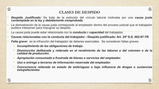 CLASES DE DESPIDO
• Despido Justificado: Se trata de la extinción del vínculo laboral motivada por una causa justa
contemplada en la ley y debidamente comprobada.
• La demostración de la causa justa corresponde al empleador dentro del proceso judicial que el trabajador
pudiera interponer para impugnar su despido.
• La causa justa puede estar relacionada con la conducta o capacidad del trabajador.
• Causas relacionadas con la conducta del trabajador - Despido justificado: Art. 24º D.S. 002-97-TR
• Falta grave: es la infracción del trabajador de deberes esenciales. Se consideran faltas graves:
• Incumplimiento de las obligaciones de trabajo.
• Disminución deliberada y reiterada en el rendimiento de las labores o del volumen o de la
calidad de producción.
• Apropiación consumada o frustrada de bienes o servicios del empleador.
• Uso o entrega a terceros de información reservada del empleador.
• Concurrencia reiterada en estado de embriaguez o bajo influencia de drogas o sustancias
estupefacientes
 