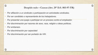 Despido nulo – Causas (Art. 29º D.S. 003-97-TR)
• Por afiliación a un sindicato o participación en actividades sindicales.
• Por ser candidato o representante de los trabajadores.
• Por presentar una queja o participar en un proceso contra el empleador.
• Por discriminación por razones de sexo, raza, religión o ideas políticas.
• Por embarazo.
• Por discriminación por capacidad
• Por discriminación por ser portador de VIH.
 