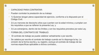 • CAPACIDAD PARA CONTRATAR:
• Pueden contratar la prestación de su trabajo:
• 1) Quienes tengan plena capacidad de ejercicio, conforme a lo dispuesto por el
Código Civil;
• 2) Los menores de dieciocho años que cuenten con la edad mínima y cumplan con
los requisitos a que se refieren la presente Ley; y
• 3) Los extranjeros, dentro de los límites y con los requisitos previstos por esta Ley.
• FORMA DEL CONTRATO DE TRABAJO:
• El contrato de trabajo se puede celebrar verbalmente o por escrito.
• Se celebra por escrito el contrato de trabajo cuando así lo disponga la ley. La
omisión de la forma escrita y su registro, excluye al contrato de trabajo de las
normas específicas aplicables a dichos contratos..
 