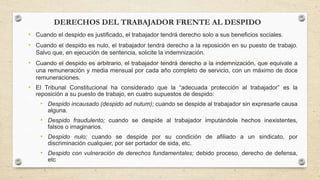 DERECHOS DEL TRABAJADOR FRENTE AL DESPIDO
• Cuando el despido es justificado, el trabajador tendrá derecho solo a sus beneficios sociales.
• Cuando el despido es nulo, el trabajador tendrá derecho a la reposición en su puesto de trabajo.
Salvo que, en ejecución de sentencia, solicite la indemnización.
• Cuando el despido es arbitrario, el trabajador tendrá derecho a la indemnización, que equivale a
una remuneración y media mensual por cada año completo de servicio, con un máximo de doce
remuneraciones.
• El Tribunal Constitucional ha considerado que la “adecuada protección al trabajador” es la
reposición a su puesto de trabajo, en cuatro supuestos de despido:
• Despido incausado (despido ad nutum); cuando se despide al trabajador sin expresarle causa
alguna.
• Despido fraudulento; cuando se despide al trabajador imputándole hechos inexistentes,
falsos o imaginarios.
• Despido nulo; cuando se despide por su condición de afiliado a un sindicato, por
discriminación cualquier, por ser portador de sida, etc.
• Despido con vulneración de derechos fundamentales; debido proceso, derecho de defensa,
etc
 