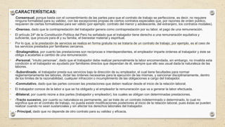 • CARACTERÍSTICAS:
• -Consensual, porque basta con el consentimiento de las partes para que el contrato de trabajo se perfeccione, es decir, no requiere
ninguna formalidad para su validez, con las excepciones propias de ciertos contratos especiales que, por razones de orden público,
requieren de ciertas formalidades para ser válido (por ejemplo: contrato del menor y adolescente, del extranjero, los contratos modales).
• -Oneroso, dado que la contraprestación del trabajador genera como contraprestación por su labor, el pago de una remuneración.
• El artículo 24º de la Constitución Política del Perú ha señalado que el trabajador tiene derecho a una remuneración equitativa y
suficiente, que procure para él y su familia, el bienestar material y espiritual.
• Por lo que, si la prestación de servicios se realiza en forma gratuita no se trataría de un contrato de trabajo, por ejemplo, es el caso de
los servicios prestados por familiares cercanos.
• -Sinalagmático, por cuanto las prestaciones son recíprocas e interdependientes, el empleador imparte órdenes al trabajador y éste se
obliga a acatarlas a cambio de una remuneración.
• -Personal, “intuito personae”, dado que el trabajador debe realizar personalmente la labor encomendada, sin embargo, no invalida esta
condición si el trabajador es ayudado por familiares directos que dependan de él, siempre que ello sea usual dada la naturaleza de las
labores.
• -Subordinado, el trabajador presta sus servicios bajo la dirección de su empleador, el cual tiene facultades para normar
reglamentariamente las labores, dictar las órdenes necesarias para la ejecución de las mismas, y sancionar disciplinariamente, dentro
de los límites de la razonabilidad, cualquier infracción o incumplimiento de las obligaciones a cargo del trabajador.
• -Conmutativo, dado que las partes conocen las prestaciones que deben realizar desde el inicio de la relación laboral.
• El trabajador conoce de la labor a que se ha obligado y el empleador la remuneración que va a generar la labor efectuada.
• -Bilateral, por cuanto reúne a dos partes (trabajador y empleador), los cuales se obligan con determinadas prestaciones.
• -Tracto sucesivo, por cuanto su naturaleza es permanente, así se trate de un contrato indeterminado o determinado, lo cual no
significa que en el contrato de trabajo, no pueda existir modificaciones posteriores al inicio de la relación laboral, pues éstas se pueden
realizar cuando no sean sustanciales y sin afectar los derechos laborales del trabajador.
• - Principal, dado que no depende de otro contrato para su validez y eficacia.
 