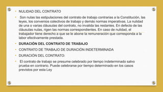 • NULIDAD DEL CONTRATO
• Son nulas las estipulaciones del contrato de trabajo contrarias a la Constitución, las
leyes, los convenios colectivos de trabajo y demás normas imperativas. La nulidad
de una o varias cláusulas del contrato, no invalida las restantes. En defecto de las
cláusulas nulas, rigen las normas correspondientes. En caso de nulidad, el
trabajador tiene derecho a que se le abone la remuneración que corresponda a la
labor efectivamente prestada.
• DURACIÓN DEL CONTRATO DE TRABAJO
• CONTRATO DE TRABAJO DE DURACIÓN INDETERMINADA
• DURACIÓN DEL CONTRATO:
• El contrato de trabajo se presume celebrado por tiempo indeterminado salvo
prueba en contrario. Puede celebrarse por tiempo determinado en los casos
previstos por esta Ley
 