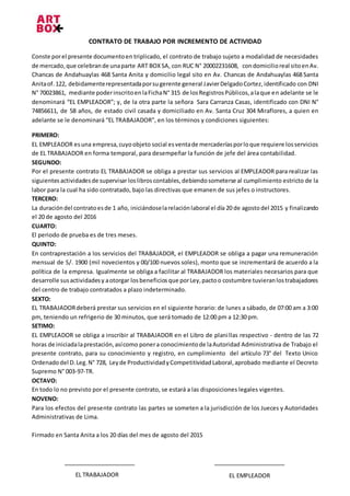 CONTRATO DE TRABAJO POR INCREMENTO DE ACTIVIDAD
Conste porel presente documentoen triplicado, el contrato de trabajo sujeto a modalidad de necesidades
de mercado,que celebrande unaparte ART BOX SA, con RUC N° 20002231608, condomicilioreal sitoenAv.
Chancas de Andahuaylas 468 Santa Anita y domicilio legal sito en Av. Chancas de Andahuaylas 468 Santa
Anitaof.122, debidamenterepresentadaporsugerente general JavierDelgadoCortez,identificado con DNI
N° 70023861, mediante poderinscritoenlaFichaN° 315 de losRegistrosPúblicos,alaque en adelante se le
denominará “EL EMPLEADOR”; y, de la otra parte la señora Sara Carranza Casas, identificado con DNI N°
74856611, de 58 años, de estado civil casada y domiciliado en Av. Santa Cruz 304 Miraflores, a quien en
adelante se le denominará “EL TRABAJADOR”, en los términos y condiciones siguientes:
PRIMERO:
EL EMPLEADOR esuna empresa,cuyoobjeto social esventade mercaderíasporloque requiere losservicios
de EL TRABAJADOR en forma temporal, para desempeñar la función de jefe del área contabilidad.
SEGUNDO:
Por el presente contrato EL TRABAJADOR se obliga a prestar sus servicios al EMPLEADOR para realizar las
siguientes actividadesde supervisarloslibros contables,debiendosometerse al cumplimiento estricto de la
labor para la cual ha sido contratado, bajo las directivas que emanen de sus jefes o instructores.
TERCERO:
La duracióndel contratoesde 1 año, iniciándoselarelaciónlaboral el día 20 de agostodel 2015 y finalizando
el 20 de agosto del 2016
CUARTO:
El periodo de prueba es de tres meses.
QUINTO:
En contraprestación a los servicios del TRABAJADOR, el EMPLEADOR se obliga a pagar una remuneración
mensual de S/. 1900 (mil novecientos y 00/100 nuevos soles), monto que se incrementará de acuerdo a la
política de la empresa. Igualmente se obliga a facilitar al TRABAJADOR los materiales necesarios para que
desarrolle susactividadesy aotorgar losbeneficiosque porLey,pactoo costumbre tuvieranlostrabajadores
del centro de trabajo contratados a plazo indeterminado.
SEXTO:
EL TRABAJADORdeberá prestar sus servicios en el siguiente horario: de lunes a sábado, de 07:00 am a 3:00
pm, teniendo un refrigerio de 30 minutos, que será tomado de 12:00 pm a 12:30 pm.
SETIMO:
EL EMPLEADOR se obliga a inscribir al TRABAJADOR en el Libro de planillas respectivo - dentro de las 72
horas de iniciadalaprestación,asícomo ponera conocimientode laAutoridad Administrativa de Trabajo el
presente contrato, para su conocimiento y registro, en cumplimiento del artículo 73° del Texto Unico
Ordenadodel D.Leg.N° 728, Leyde ProductividadyCompetitividadLaboral,aprobado mediante el Decreto
Supremo N° 003-97-TR.
OCTAVO:
En todo lo no previsto por el presente contrato, se estará a las disposiciones legales vigentes.
NOVENO:
Para los efectos del presente contrato las partes se someten a la jurisdicción de los Jueces y Autoridades
Administrativas de Lima.
Firmado en Santa Anita a los 20 días del mes de agosto del 2015
EL TRABAJADOR EL EMPLEADOR
 