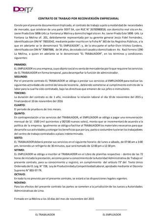 CONTRATO DE TRABAJO POR RECONVERSIÓN EMPRESARIAL
Conste porel presente documentoentriplicado, el contrato de trabajo sujeto a modalidad de necesidades
de mercado, que celebran de una parte DOIT SA, con RUC N° 26700980018, con domicilio real sito en Av.
JavierPradoEste 5898-Urb.La FontanaLa Molinay domiciliolegal sitoen Av. Javier Prado Este 5898 -Urb. La
Fontana La Molina of. 201, debidamente representada por su gerente general Jesús Fidel Fernández,
identificadocon DNI N° 70033542, mediante poder inscrito en la Ficha N° 365 de los Registros Públicos, a la
que en adelante se le denominará “EL EMPLEADOR”; y, de la otra parte el señor Elvin Vilchez Cordero,
identificadoconDNIN° 70887888, de 34 años, de estadocivil casadoy domiciliadoen Av. Raúl Ferrero 1390
La Molina, a quien en adelante se le denominará “EL TRABAJADOR”, en los términos y condiciones
siguientes:
PRIMERO:
EL EMPLEADOR esuna empresa,cuyoobjetosocial esventade mercaderíasporloque requiere losservicios
de EL TRABAJADOR en forma temporal, para desempeñar la función de administrador.
SEGUNDO:
Por el presente contrato EL TRABAJADOR se obliga a prestar sus servicios al EMPLEADOR para realizar las
siguientes actividadesde control del áreade tesorería , debiendo someterse al cumplimiento estricto de la
labor para la cual ha sido contratado, bajo las directivas que emanen de sus jefes o instructores.
TERCERO:
La duración del contrato es de 1 año, iniciándose la relación laboral el día 10 de noviembre del 2015 y
finalizando el 10 de noviembre del 2016
CUARTO:
El periodo de prueba es de tres meses.
QUINTO:
En contraprestación a los servicios del TRABAJADOR, el EMPLEADOR se obliga a pagar una remuneración
mensual de S/. 1500 (mil quinientos y 00/100 nuevos soles), monto que se incrementará de acuerdo a la
política de la empresa. Igualmente se obliga a facilitar al TRABAJADOR los materiales necesarios para que
desarrolle susactividadesyaotorgar losbeneficiosque porLey,pactoo costumbre tuvieranlostrabajadores
del centro de trabajo contratados a plazo indeterminado.
SEXTO:
EL TRABAJADORdeberá prestar sus servicios en el siguiente horario: de lunes a sábado, de 07:00 am a 3:00
pm, teniendo un refrigerio de 30 minutos, que será tomado de 12:00 pm a 12:30 pm.
SETIMO:
EL EMPLEADOR se obliga a inscribir al TRABAJADOR en el Libro de planillas respectivo - dentro de las 72
horas de iniciadalaprestación,asícomo ponera conocimientode laAutoridad Administrativa de Trabajo el
presente contrato, para su conocimiento y registro, en cumplimiento del artículo 73° del Texto Unico
Ordenadodel D.Leg.N° 728, Leyde ProductividadyCompetitividadLaboral,aprobado mediante el Decreto
Supremo N° 003-97-TR.
OCTAVO:
En todo lo no previsto por el presente contrato, se estará a las disposiciones legales vigentes.
NOVENO:
Para los efectos del presente contrato las partes se someten a la jurisdicción de los Jueces y Autoridades
Administrativas de Lima.
Firmado en La Molina a los 10 días del mes de noviembre del 2015
EL TRABAJADOR EL EMPLEADOR
 