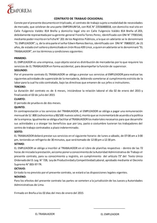 CONTRATO DE TRABAJO OCASIONAL
Conste porel presente documentoentriplicado, el contrato de trabajo sujeto a modalidad de necesidades
de mercado, que celebran de una parte EMPORIUM SA, con RUC N° 23556480018, con domicilio real sito en
Calle Fulgencio Valdéz 814 Breña y domicilio legal sito en Calle Fulgencio Valdéz 814 Breña of.203,
debidamente representadaporsugerente general Fiorella Torres Perez, identificado con DNI N° 77001542,
mediante poderinscritoenlaFichaN° 201 de los Registros Públicos, a la que en adelante se le denominará
“EL EMPLEADOR”; y, de la otra parte el señor EdwinRamosIberico,identificado con DNI N° 70800237, de 21
años,de estadocivil solteroydomiciliadoenJirónRisso439 Lince,a quienenadelante se le denominará “EL
TRABAJADOR”, en los términos y condiciones siguientes:
PRIMERO:
EL EMPLEADOR es una empresa, cuyo objeto social es distribución de mercaderías por lo que requiere los
servicios de EL TRABAJADOR en forma accidental, para desempeñar la función de supervisor.
SEGUNDO:
Por el presente contrato EL TRABAJADOR se obliga a prestar sus servicios al EMPLEADOR para realizar las
siguientes actividadesde supervisiónde la mercadería, debiendo someterse al cumplimiento estricto de la
labor para la cual ha sido contratado, bajo las directivas que emanen de sus jefes o instructores.
TERCERO:
La duración del contrato es de 6 meses, iniciándose la relación laboral el día 02 de enero del 2015 y
finalizando el 02 de julio del 2015
CUARTO:
El periodo de prueba es de dos meses.
QUINTO:
En contraprestación a los servicios del TRABAJADOR, el EMPLEADOR se obliga a pagar una remuneración
mensual de S/.800 (ochocientos y00/100 nuevossoles),montoque se incrementaráde acuerdoala política
de la empresa.Igualmente se obligaafacilitaral TRABAJADORlosmaterialesnecesarios para que desarrolle
sus actividades y a otorgar los beneficios que por Ley, pacto o costumbre tuvieran los trabajadores del
centro de trabajo contratados a plazo indeterminado.
SEXTO:
EL TRABAJADORdeberá prestar sus servicios en el siguiente horario: de lunes a sábado, de 07:00 am a 3:00
pm, teniendo un refrigerio de 30 minutos, que será tomado de 12:00 pm a 12:30 pm.
SETIMO:
EL EMPLEADOR se obliga a inscribir al TRABAJADOR en el Libro de planillas respectivo - dentro de las 72
horas de iniciadalaprestación,asícomo ponera conocimientode laAutoridad Administrativa de Trabajo el
presente contrato, para su conocimiento y registro, en cumplimiento del artículo 73° del Texto Unico
Ordenadodel D.Leg.N° 728, Leyde ProductividadyCompetitividadLaboral,aprobado mediante el Decreto
Supremo N° 003-97-TR.
OCTAVO:
En todo lo no previsto por el presente contrato, se estará a las disposiciones legales vigentes.
NOVENO:
Para los efectos del presente contrato las partes se someten a la jurisdicción de los Jueces y Autoridades
Administrativas de Lima.
Firmado en Breña a los 02 días del mes de enero del 2015
EL TRABAJADOR EL EMPLEADOR
 