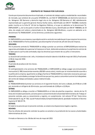 CONTRATO DE TRABAJO POR SUPLENCIA
Conste porel presente documentoentriplicado, el contrato de trabajo sujeto a modalidad de necesidades
de mercado, que celebran de una parte EPIDEMIK SA, con RUC N° 20990201608, con domicilio real sito en
Av. Bolognesi 292 Barranco y domicilio legal sito en Av. Bolognesi 292 Barranco of. 402, debidamente
representada por su gerente general Jhonny Huiñac James, identificado con DNI N° 71010864, mediante
poder inscrito en la Ficha N° 115 de los Registros Públicos, a la que en adelante se le denominará “EL
EMPLEADOR”; y, de la otra parte el señor Cristian Méndez Cueva, identificado con DNI N° 74885801, de 19
años, de estado civil soltero y domiciliado en Av. Bolognesi 604 Miraflores, a quien en adelante se le
denominará “EL TRABAJADOR”, en los términos y condiciones siguientes:
PRIMERO:
EL EMPLEADOR esuna empresa,cuyoobjetosocial es ventade mercaderíasporloque requiere losservicios
de EL TRABAJADOR en forma accidental, para desempeñar la función de jefe del área de limpieza.
SEGUNDO:
Por el presente contrato EL TRABAJADOR se obliga a prestar sus servicios al EMPLEADOR para realizar las
siguientesactividadesde supervisarlalimpiezaenel local ,debiendosometerse al cumplimiento estricto de
la labor para la cual ha sido contratado, bajo las directivas que emanen de sus jefes o instructores.
TERCERO:
La duracióndel contratoes de 1 año, iniciándoselarelación laboral el día 06 de mayo del 2015 y finalizando
el 06 de mayo del 2016
CUARTO:
El periodo de prueba es de tres meses.
QUINTO:
En contraprestación a los servicios del TRABAJADOR, el EMPLEADOR se obliga a pagar una remuneración
mensual de S/.990 (novecientosnoventay 00/100 nuevossoles), monto que se incrementará de acuerdo a
la políticade la empresa.Igualmente se obligaafacilitaral TRABAJADOR los materiales necesarios para que
desarrolle susactividadesyaotorgar losbeneficiosque porLey,pactoo costumbre tuvieranlostrabajadores
del centro de trabajo contratados a plazo indeterminado.
SEXTO:
EL TRABAJADORdeberá prestar sus servicios en el siguiente horario: de lunes a sábado, de 07:00 am a 3:00
pm, teniendo un refrigerio de 30 minutos, que será tomado de 12:00 pm a 12:30 pm.
SETIMO:
EL EMPLEADOR se obliga a inscribir al TRABAJADOR en el Libro de planillas respectivo - dentro de las 72
horas de iniciadalaprestación,asícomo ponera conocimientode laAutoridad Administrativa de Trabajo el
presente contrato, para su conocimiento y registro, en cumplimiento del artículo 73° del Texto Unico
Ordenadodel D.Leg.N° 728, Leyde ProductividadyCompetitividadLaboral,aprobado mediante el Decreto
Supremo N° 003-97-TR.
OCTAVO:
En todo lo no previsto por el presente contrato, se estará a las disposiciones legales vigentes.
NOVENO:
Para los efectos del presente contrato las partes se someten a la jurisdicción de los Jueces y Autoridades
Administrativas de Lima.
Firmado en Barranco a los 06 días del mes de mayo del 2015
EL TRABAJADOR EL EMPLEADOR
 