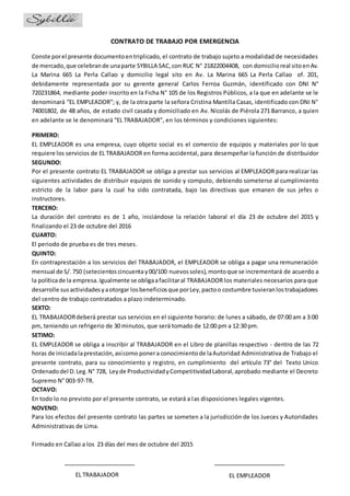 CONTRATO DE TRABAJO POR EMERGENCIA
Conste porel presente documentoentriplicado, el contrato de trabajo sujeto a modalidad de necesidades
de mercado,que celebrande unaparte SYBILLA SAC,con RUC N° 21822004408, con domicilioreal sitoenAv.
La Marina 665 La Perla Callao y domicilio legal sito en Av. La Marina 665 La Perla Callao of. 201,
debidamente representada por su gerente general Carlos Ferroa Guzmán, identificado con DNI N°
720231864, mediante poder inscrito en la Ficha N° 105 de los Registros Públicos, a la que en adelante se le
denominará “EL EMPLEADOR”; y, de la otra parte la señora Cristina Mantilla Casas, identificado con DNI N°
74001802, de 48 años, de estado civil casada y domiciliado en Av. Nicolás de Piérola 271 Barranco, a quien
en adelante se le denominará “EL TRABAJADOR”, en los términos y condiciones siguientes:
PRIMERO:
EL EMPLEADOR es una empresa, cuyo objeto social es el comercio de equipos y materiales por lo que
requiere los servicios de EL TRABAJADOR en forma accidental, para desempeñar la función de distribuidor
SEGUNDO:
Por el presente contrato EL TRABAJADOR se obliga a prestar sus servicios al EMPLEADOR para realizar las
siguientes actividades de distribuir equipos de sonido y computo, debiendo someterse al cumplimiento
estricto de la labor para la cual ha sido contratada, bajo las directivas que emanen de sus jefes o
instructores.
TERCERO:
La duración del contrato es de 1 año, iniciándose la relación laboral el día 23 de octubre del 2015 y
finalizando el 23 de octubre del 2016
CUARTO:
El periodo de prueba es de tres meses.
QUINTO:
En contraprestación a los servicios del TRABAJADOR, el EMPLEADOR se obliga a pagar una remuneración
mensual de S/. 750 (setecientoscincuentay00/100 nuevossoles),montoque se incrementará de acuerdo a
la políticade la empresa.Igualmente se obligaafacilitaral TRABAJADOR los materiales necesarios para que
desarrolle susactividadesyaotorgar losbeneficiosque porLey,pactoo costumbre tuvieranlostrabajadores
del centro de trabajo contratados a plazo indeterminado.
SEXTO:
EL TRABAJADORdeberá prestar sus servicios en el siguiente horario: de lunes a sábado, de 07:00 am a 3:00
pm, teniendo un refrigerio de 30 minutos, que será tomado de 12:00 pm a 12:30 pm.
SETIMO:
EL EMPLEADOR se obliga a inscribir al TRABAJADOR en el Libro de planillas respectivo - dentro de las 72
horas de iniciadalaprestación,asícomo ponera conocimientode laAutoridad Administrativa de Trabajo el
presente contrato, para su conocimiento y registro, en cumplimiento del artículo 73° del Texto Unico
Ordenadodel D.Leg.N° 728, Leyde ProductividadyCompetitividadLaboral,aprobado mediante el Decreto
Supremo N° 003-97-TR.
OCTAVO:
En todo lo no previsto por el presente contrato, se estará a las disposiciones legales vigentes.
NOVENO:
Para los efectos del presente contrato las partes se someten a la jurisdicción de los Jueces y Autoridades
Administrativas de Lima.
Firmado en Callao a los 23 días del mes de octubre del 2015
EL TRABAJADOR EL EMPLEADOR
 