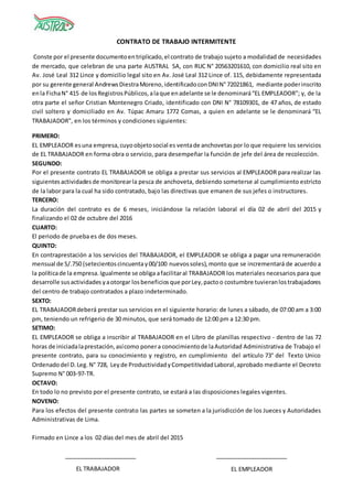 CONTRATO DE TRABAJO INTERMITENTE
Conste por el presente documentoentriplicado,el contrato de trabajo sujeto a modalidad de necesidades
de mercado, que celebran de una parte AUSTRAL SA, con RUC N° 20563201610, con domicilio real sito en
Av. José Leal 312 Lince y domicilio legal sito en Av. José Leal 312 Lince of. 115, debidamente representada
por su gerente general AndrewsDiestraMoreno,identificadoconDNIN°72021861, mediante poderinscrito
enla FichaN° 415 de losRegistrosPúblicos,alaque enadelante se le denominará“EL EMPLEADOR”; y, de la
otra parte el señor Cristian Montenegro Criado, identificado con DNI N° 78109301, de 47 años, de estado
civil soltero y domiciliado en Av. Túpac Amaru 1772 Comas, a quien en adelante se le denominará “EL
TRABAJADOR”, en los términos y condiciones siguientes:
PRIMERO:
EL EMPLEADOR esuna empresa,cuyoobjetosocial es ventade anchovetas por lo que requiere los servicios
de EL TRABAJADOR en forma obra o servicio, para desempeñar la función de jefe del área de recolección.
SEGUNDO:
Por el presente contrato EL TRABAJADOR se obliga a prestar sus servicios al EMPLEADOR para realizar las
siguientesactividadesde monitorearla pesca de anchoveta, debiendo someterse al cumplimiento estricto
de la labor para la cual ha sido contratado, bajo las directivas que emanen de sus jefes o instructores.
TERCERO:
La duración del contrato es de 6 meses, iniciándose la relación laboral el día 02 de abril del 2015 y
finalizando el 02 de octubre del 2016
CUARTO:
El periodo de prueba es de dos meses.
QUINTO:
En contraprestación a los servicios del TRABAJADOR, el EMPLEADOR se obliga a pagar una remuneración
mensual de S/.750 (setecientoscincuentay00/100 nuevossoles),monto que se incrementará de acuerdo a
la políticade la empresa.Igualmente se obliga afacilitaral TRABAJADOR los materiales necesarios para que
desarrolle susactividades yaotorgar losbeneficiosque porLey,pactoo costumbre tuvieranlostrabajadores
del centro de trabajo contratados a plazo indeterminado.
SEXTO:
EL TRABAJADORdeberá prestar sus servicios en el siguiente horario: de lunes a sábado, de 07:00 am a 3:00
pm, teniendo un refrigerio de 30 minutos, que será tomado de 12:00 pm a 12:30 pm.
SETIMO:
EL EMPLEADOR se obliga a inscribir al TRABAJADOR en el Libro de planillas respectivo - dentro de las 72
horas de iniciadalaprestación,asícomo ponera conocimientode laAutoridad Administrativa de Trabajo el
presente contrato, para su conocimiento y registro, en cumplimiento del artículo 73° del Texto Unico
Ordenadodel D.Leg. N° 728, Leyde ProductividadyCompetitividadLaboral,aprobado mediante el Decreto
Supremo N° 003-97-TR.
OCTAVO:
En todo lo no previsto por el presente contrato, se estará a las disposiciones legales vigentes.
NOVENO:
Para los efectos del presente contrato las partes se someten a la jurisdicción de los Jueces y Autoridades
Administrativas de Lima.
Firmado en Lince a los 02 días del mes de abril del 2015
EL TRABAJADOR EL EMPLEADOR
 