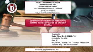 REPÚBLICA BOLIVARIANA DE VENEZUELA
UNIVERSIDAD FERMÍN TORO
VICERRECTORADO ACADÉMICO
FACULTAD DE CIENCIAS JURÍDICAS Y POLÍTICAS
ESCUELA DE DERECHO
NÚCLEO GUANARE ESTADO PORTUGUESA
Estudiante:
Victor Nieto C.I: V-28.200.799
4to Año De Derecho
Saia “B”
Asignatura: Derecho Civil Contratos Y Garantías.
Profesor: Abg. Jesús Carrasquero
Guanare; Septiembre Del 2021 .
CONTRATOS DE VENTA CON RESERVA DE
DOMINIO Y LOS CONTRATOS DE OPCIÓN A
COMPRA
 